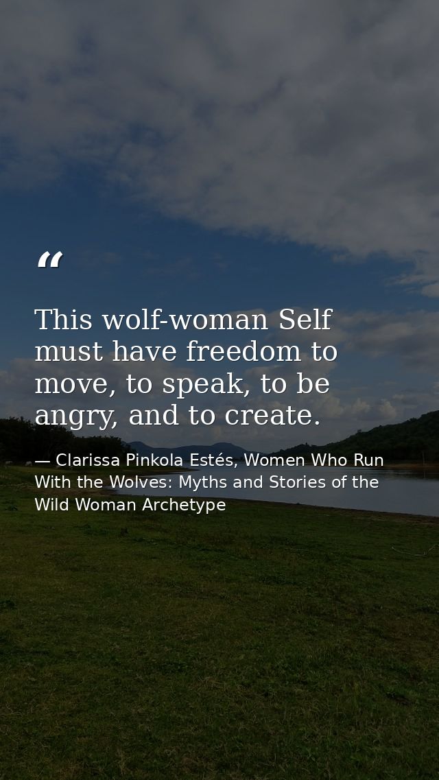 This wolf-woman Self must have freedom to move, to speak, to be angry, and to create. — Clarissa Pinkola Estés, Women Who Run With the Wolves: Myths and Stories of the Wild Woman Archetype