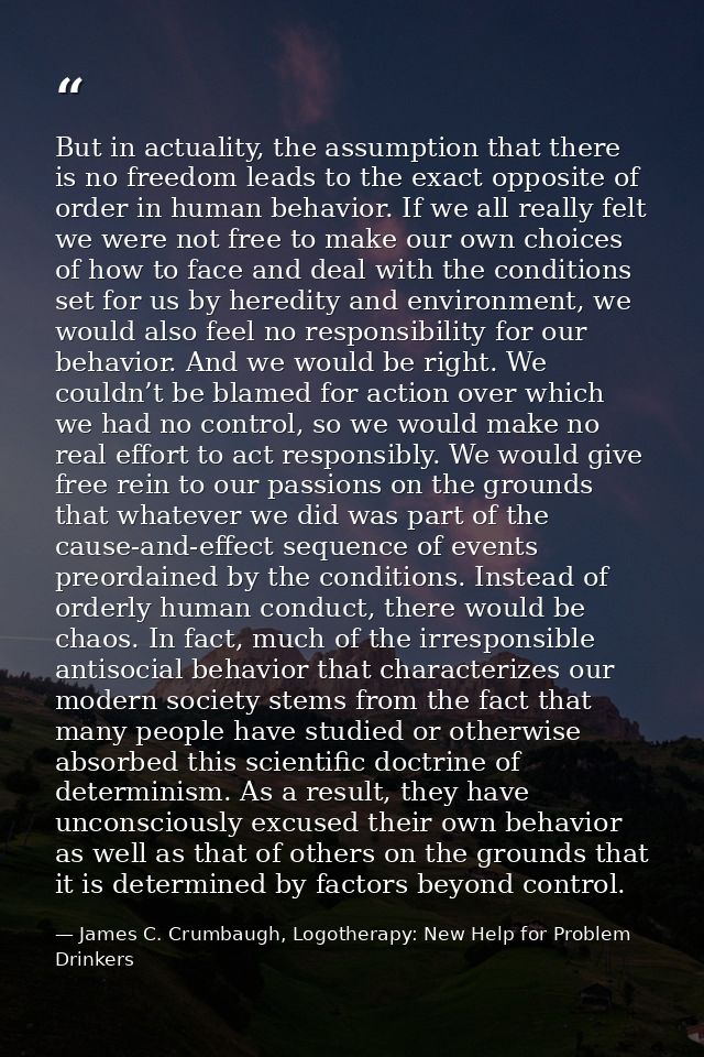 But in actuality, the assumption that there is no freedom leads to the exact opposite of order in human behavior. If we  — James C. Crumbaugh, Logotherapy: New Help for Problem Drinkers