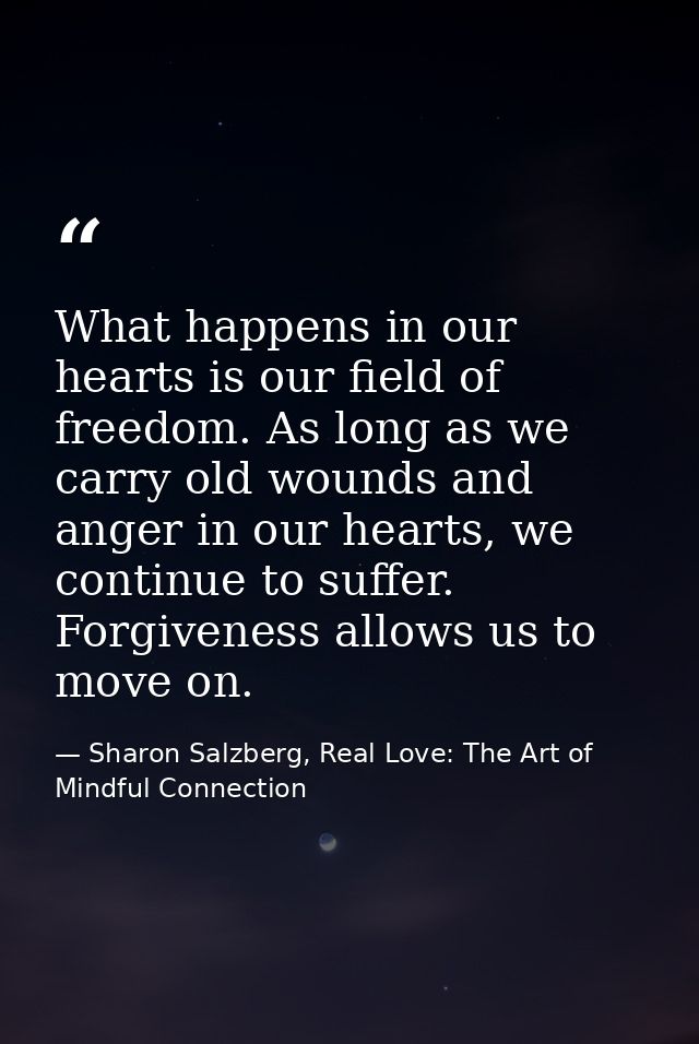 What happens in our hearts is our field of freedom. As long as we carry old wounds and anger in our hearts, we continue  — Sharon Salzberg, Real Love: The Art of Mindful Connection