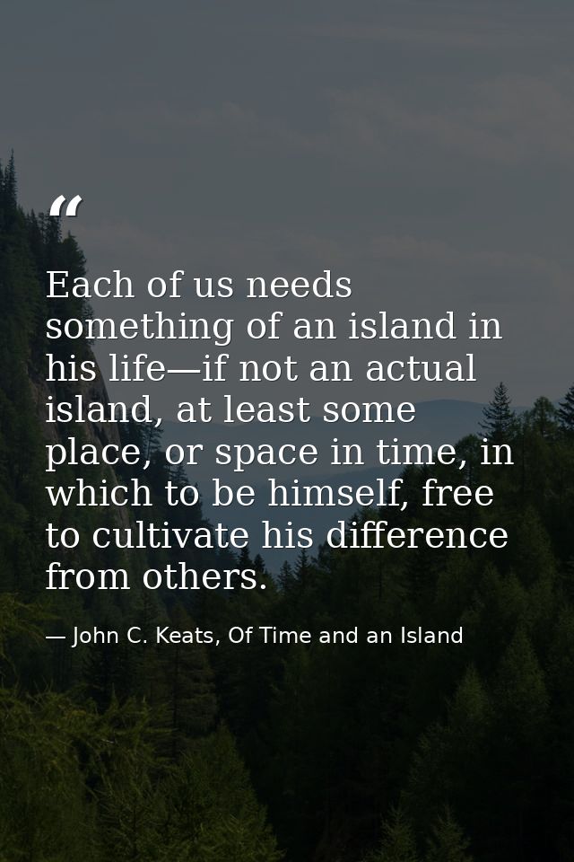 Each of us needs something of an island in his life—if not an actual island, at least some place, or space in time, in w — John C. Keats, Of Time and an Island