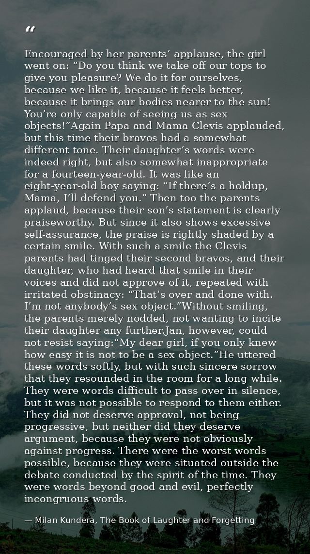 Encouraged by her parents’ applause, the girl went on: “Do you think we take off our tops to give you pleasure? We do it — Milan Kundera, The Book of Laughter and Forgetting