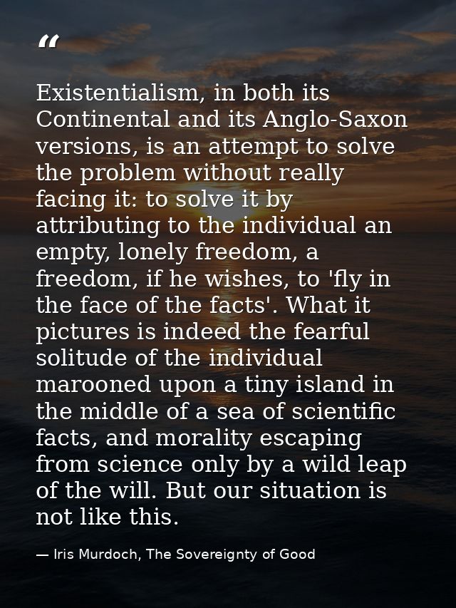 Existentialism, in both its Continental and its Anglo-Saxon versions, is an attempt to solve the problem without really  — Iris Murdoch, The Sovereignty of Good