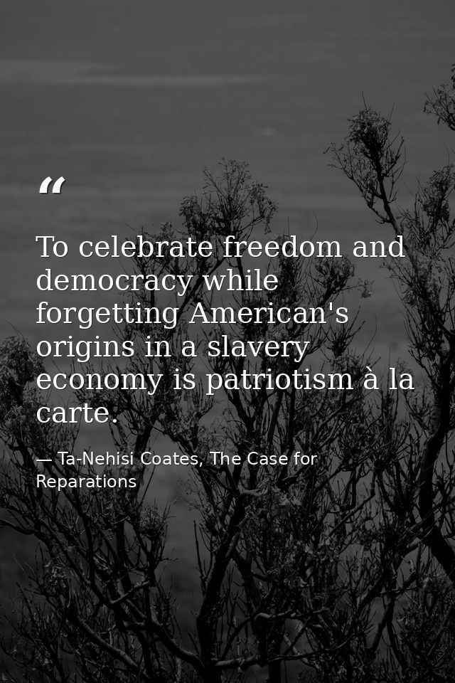 To celebrate freedom and democracy while forgetting American's origins in a slavery economy is patriotism à la carte. — Ta-Nehisi Coates, The Case for Reparations