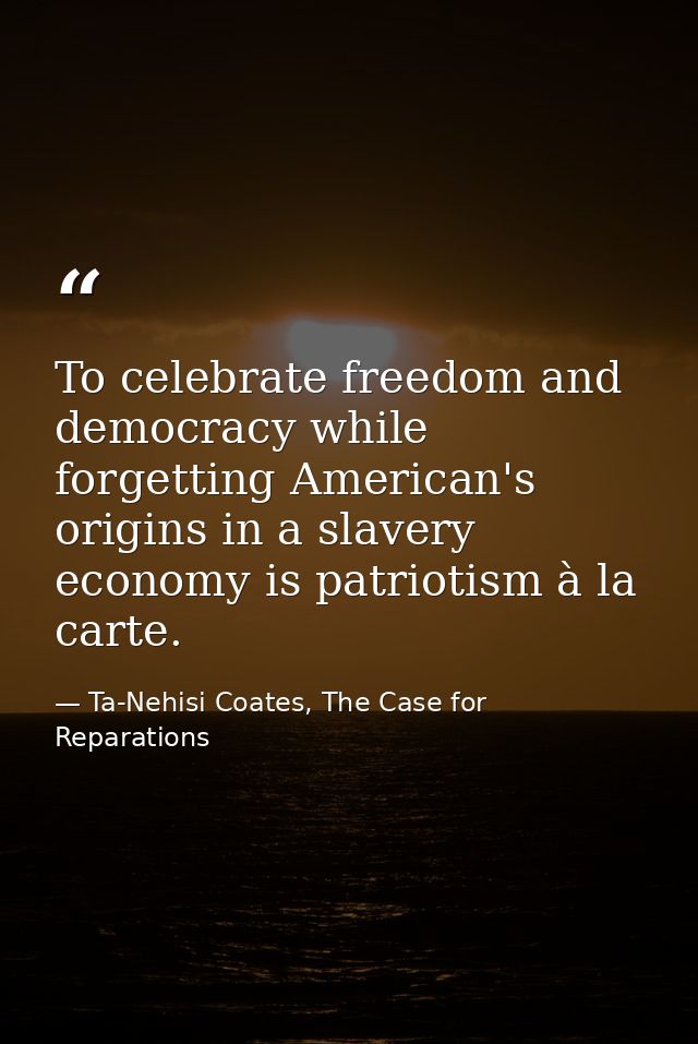 To celebrate freedom and democracy while forgetting American's origins in a slavery economy is patriotism à la carte. — Ta-Nehisi Coates, The Case for Reparations