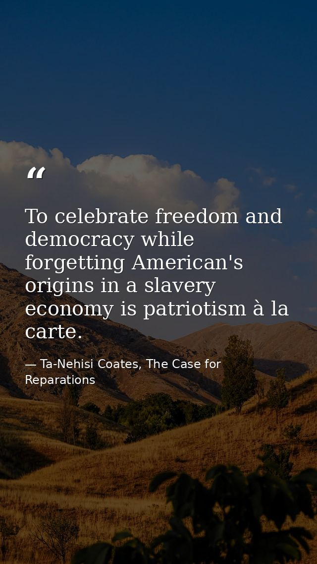 To celebrate freedom and democracy while forgetting American's origins in a slavery economy is patriotism à la carte. — Ta-Nehisi Coates, The Case for Reparations