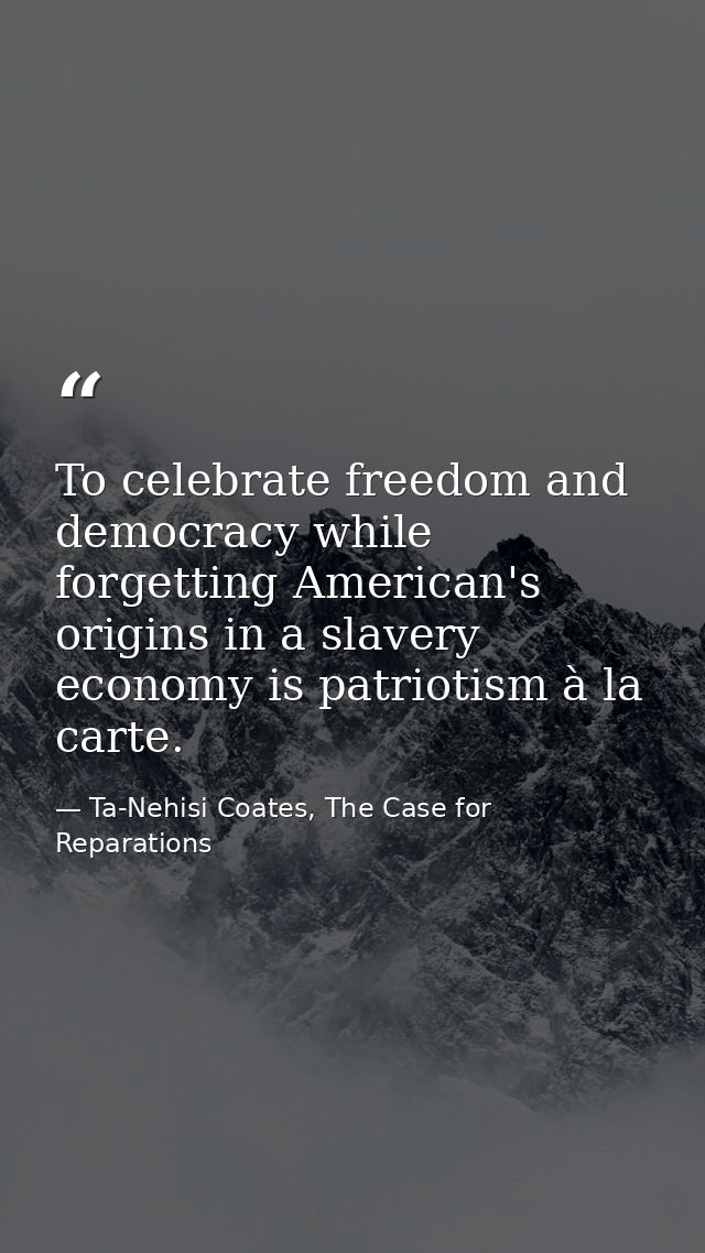 To celebrate freedom and democracy while forgetting American's origins in a slavery economy is patriotism à la carte. — Ta-Nehisi Coates, The Case for Reparations