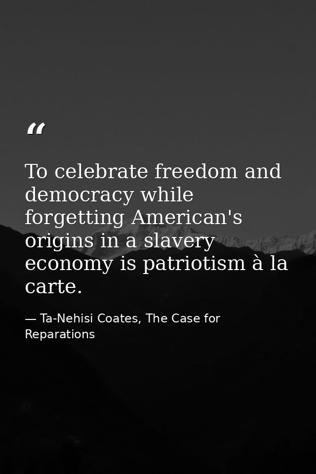 To celebrate freedom and democracy while forgetting American's origins in a slavery economy is patriotism à la carte. — Ta-Nehisi Coates, The Case for Reparations