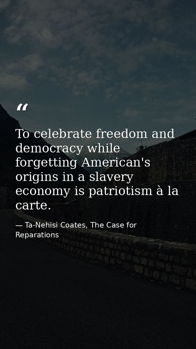 To celebrate freedom and democracy while forgetting American's origins in a slavery economy is patriotism à la carte. — Ta-Nehisi Coates, The Case for Reparations