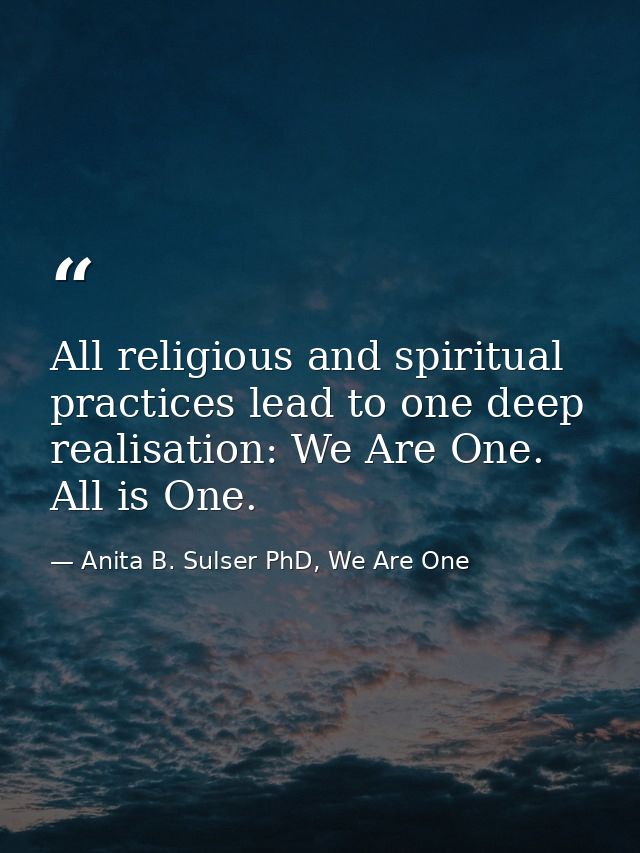 All religious and spiritual practices lead to one deep realisation: We Are One. All is One. — Anita B. Sulser PhD, We Are One