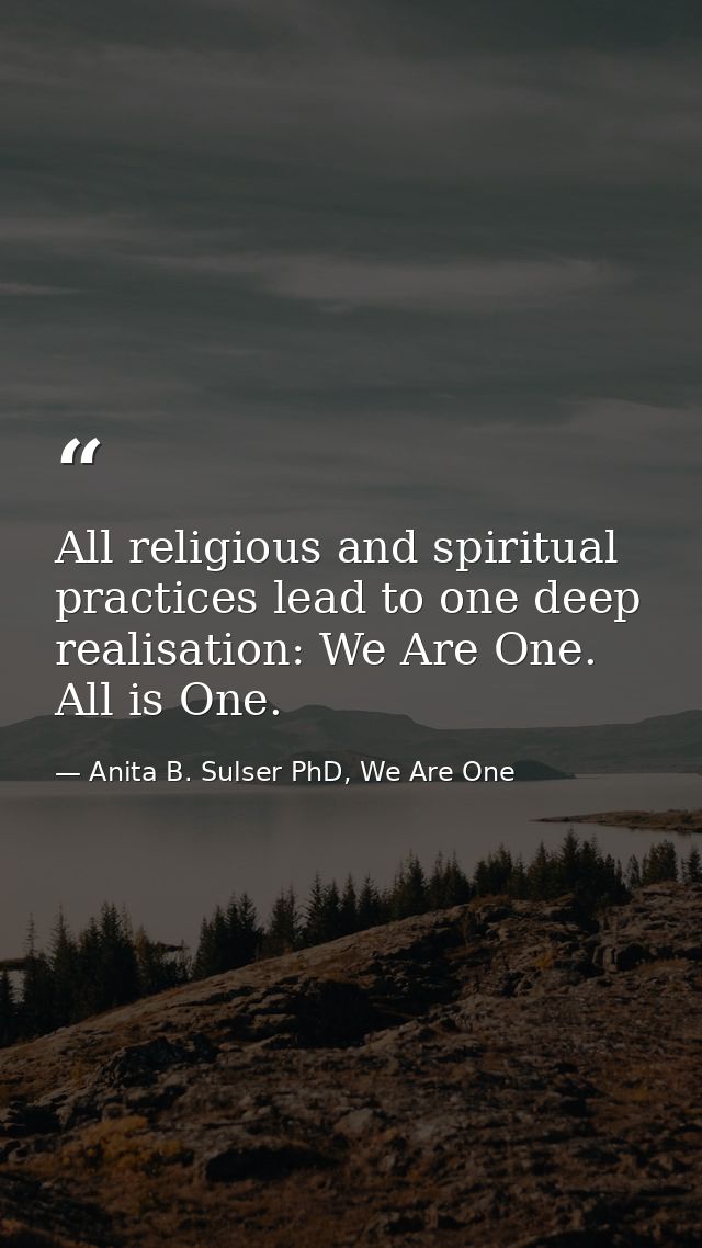 All religious and spiritual practices lead to one deep realisation: We Are One. All is One. — Anita B. Sulser PhD, We Are One