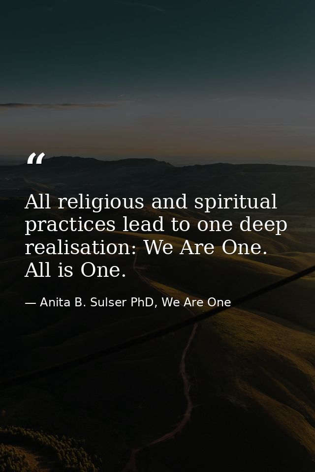 All religious and spiritual practices lead to one deep realisation: We Are One. All is One. — Anita B. Sulser PhD, We Are One