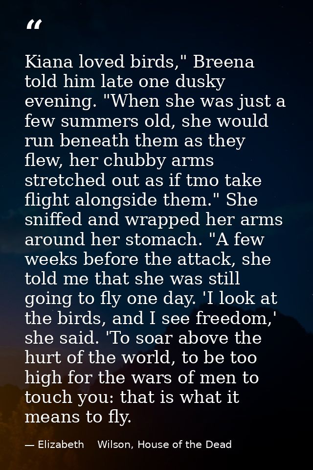 Kiana loved birds," Breena told him late one dusky evening. "When she was just a few summers old, she would run beneath  — Elizabeth    Wilson, House of the Dead