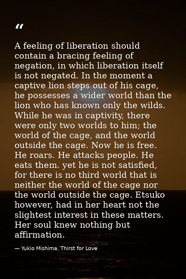 A feeling of liberation should contain a bracing feeling of negation, in which liberation itself is not negated. In the  — Yukio Mishima, Thirst for Love