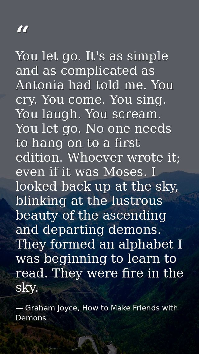 You let go. It's as simple and as complicated as Antonia had told me. You cry. You come. You sing. You laugh. You scream — Graham Joyce, How to Make Friends with Demons