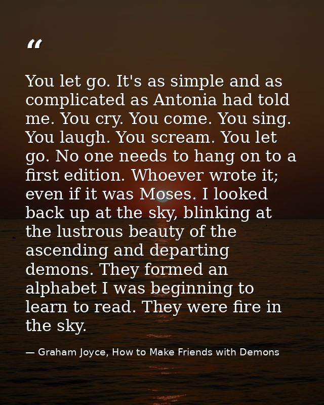 You let go. It's as simple and as complicated as Antonia had told me. You cry. You come. You sing. You laugh. You scream — Graham Joyce, How to Make Friends with Demons