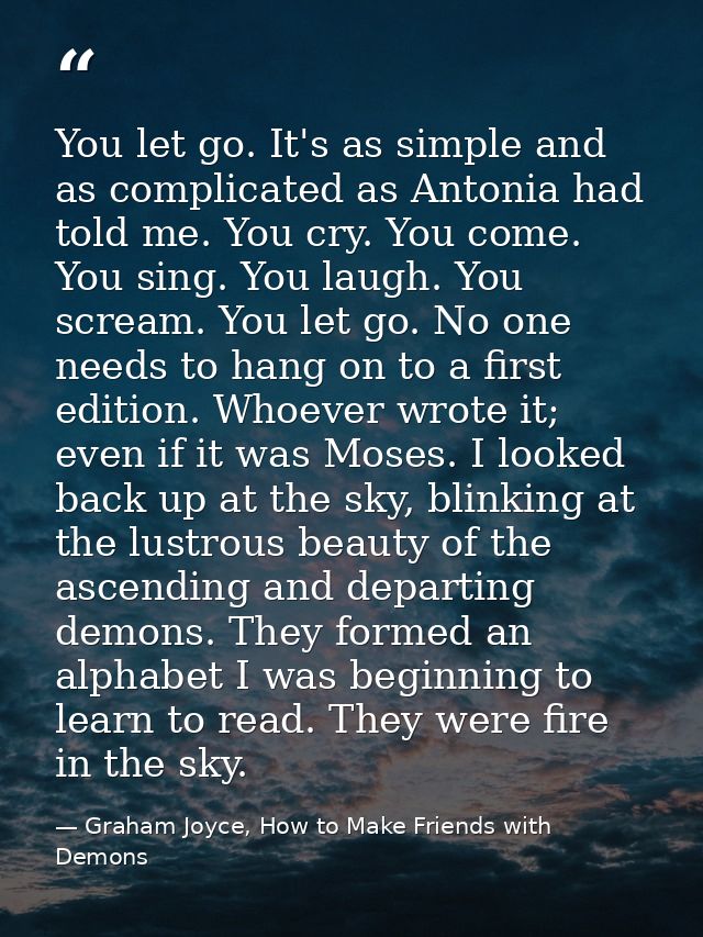 You let go. It's as simple and as complicated as Antonia had told me. You cry. You come. You sing. You laugh. You scream — Graham Joyce, How to Make Friends with Demons