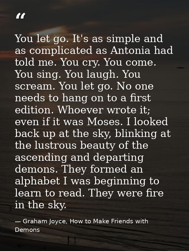 You let go. It's as simple and as complicated as Antonia had told me. You cry. You come. You sing. You laugh. You scream — Graham Joyce, How to Make Friends with Demons