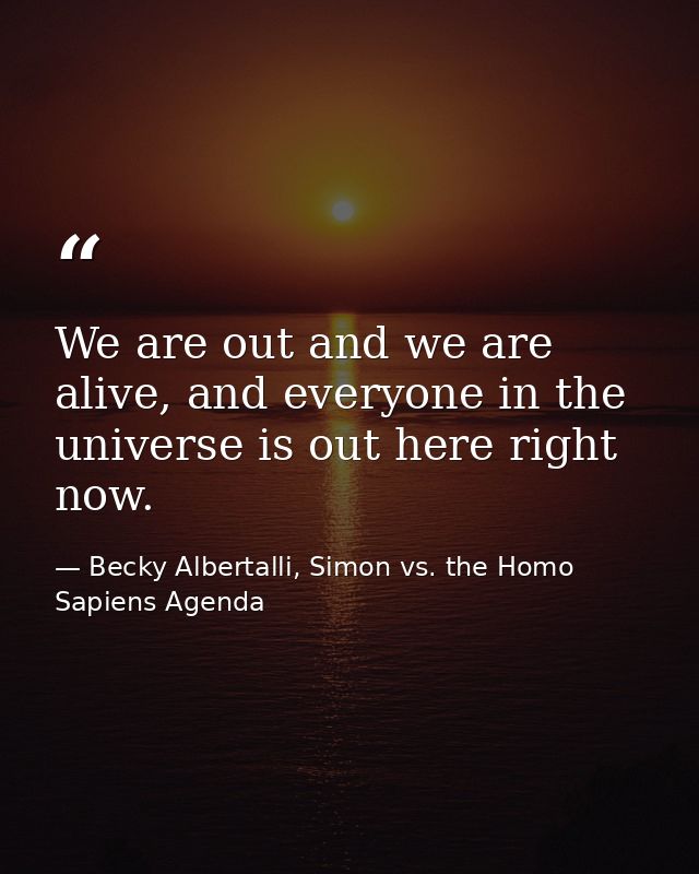 We are out and we are alive, and everyone in the universe is out here right now. — Becky Albertalli, Simon vs. the Homo Sapiens Agenda