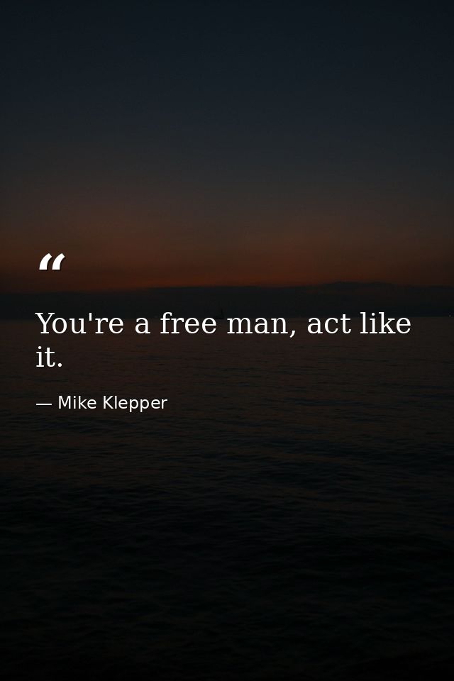 You're a free man, act like it. — Mike Klepper