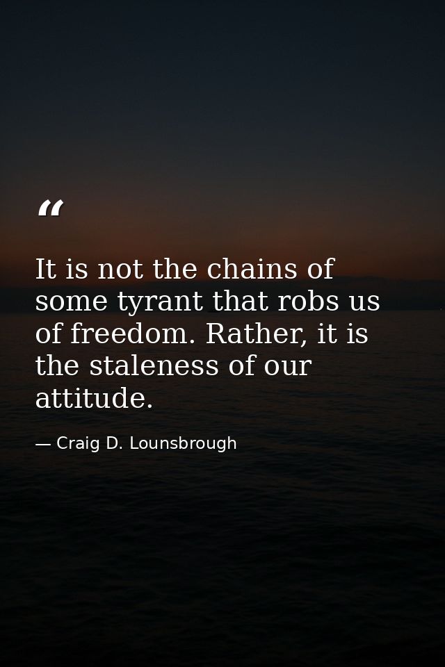 It is not the chains of some tyrant that robs us of freedom. Rather, it is the staleness of our attitude. — Craig D. Lounsbrough