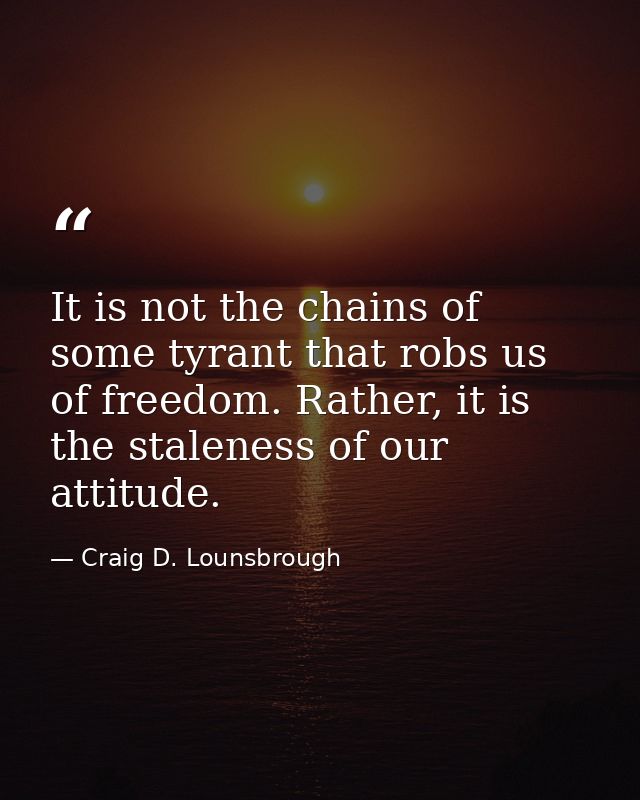 It is not the chains of some tyrant that robs us of freedom. Rather, it is the staleness of our attitude. — Craig D. Lounsbrough