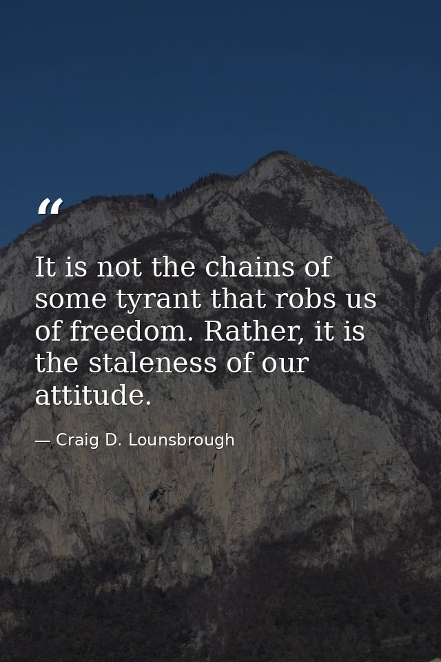 It is not the chains of some tyrant that robs us of freedom. Rather, it is the staleness of our attitude. — Craig D. Lounsbrough