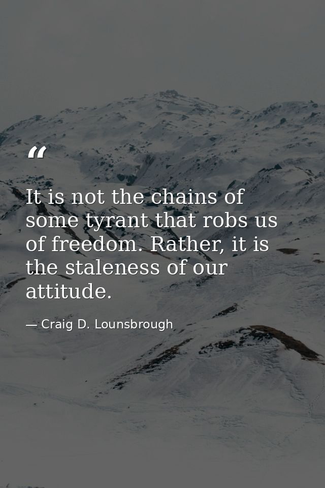 It is not the chains of some tyrant that robs us of freedom. Rather, it is the staleness of our attitude. — Craig D. Lounsbrough