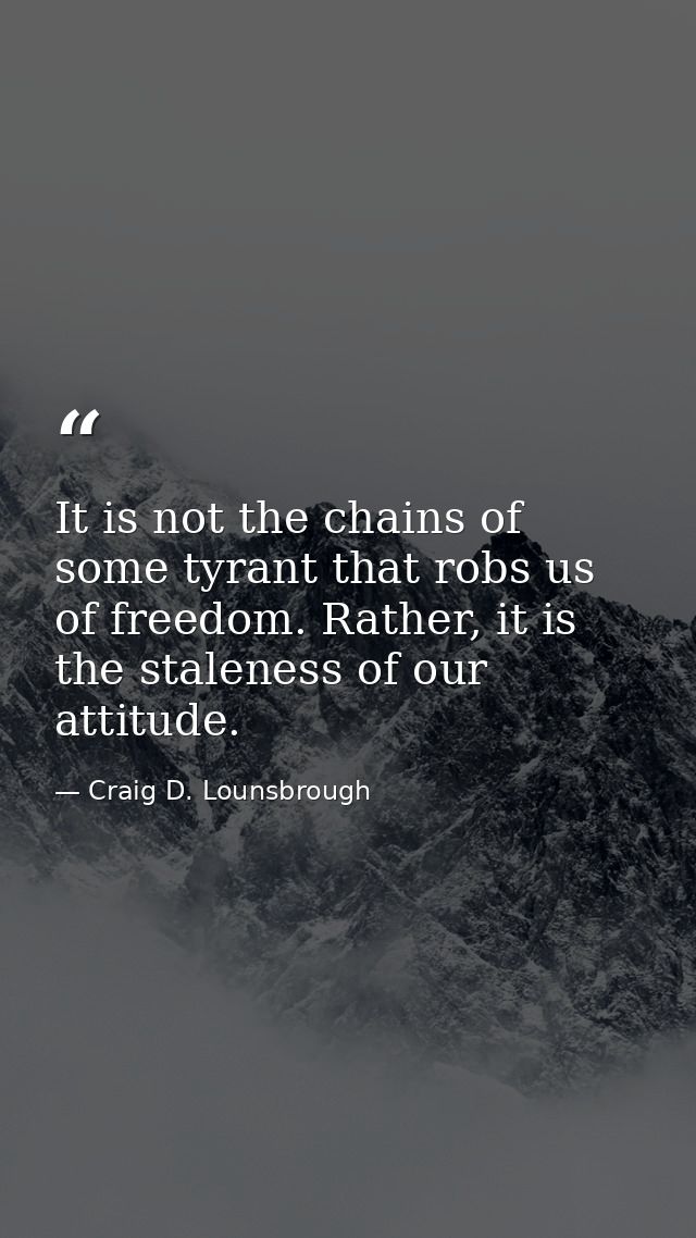 It is not the chains of some tyrant that robs us of freedom. Rather, it is the staleness of our attitude. — Craig D. Lounsbrough