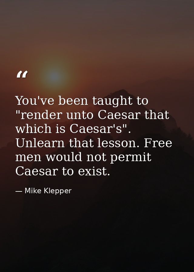 You've been taught to "render unto Caesar that which is Caesar's". Unlearn that lesson. Free men would not permit Caesar — Mike Klepper