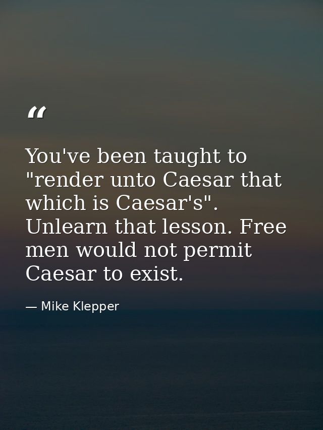 You've been taught to "render unto Caesar that which is Caesar's". Unlearn that lesson. Free men would not permit Caesar — Mike Klepper