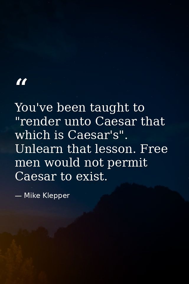 You've been taught to "render unto Caesar that which is Caesar's". Unlearn that lesson. Free men would not permit Caesar — Mike Klepper