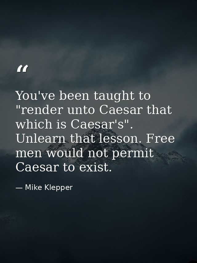 You've been taught to "render unto Caesar that which is Caesar's". Unlearn that lesson. Free men would not permit Caesar — Mike Klepper