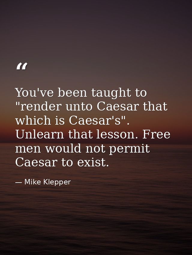 You've been taught to "render unto Caesar that which is Caesar's". Unlearn that lesson. Free men would not permit Caesar — Mike Klepper