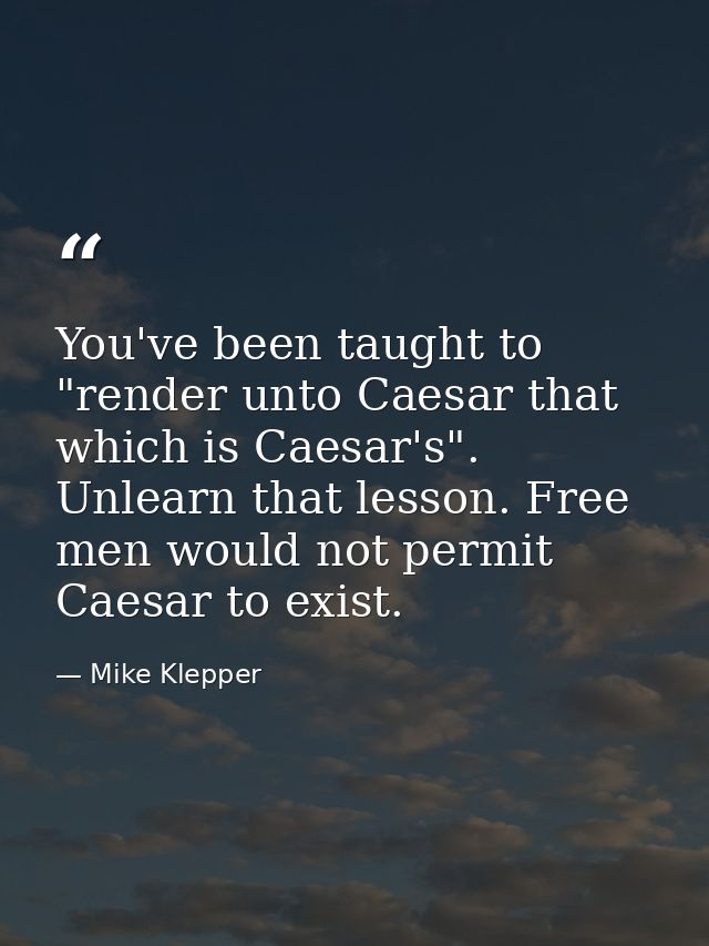 You've been taught to "render unto Caesar that which is Caesar's". Unlearn that lesson. Free men would not permit Caesar — Mike Klepper