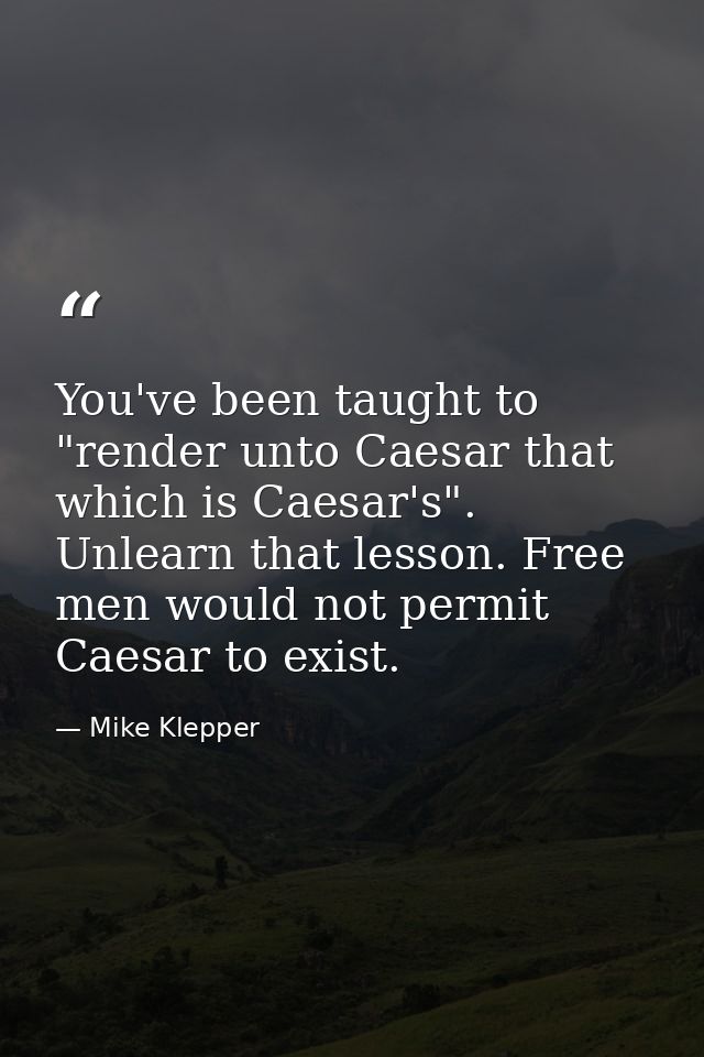 You've been taught to "render unto Caesar that which is Caesar's". Unlearn that lesson. Free men would not permit Caesar — Mike Klepper