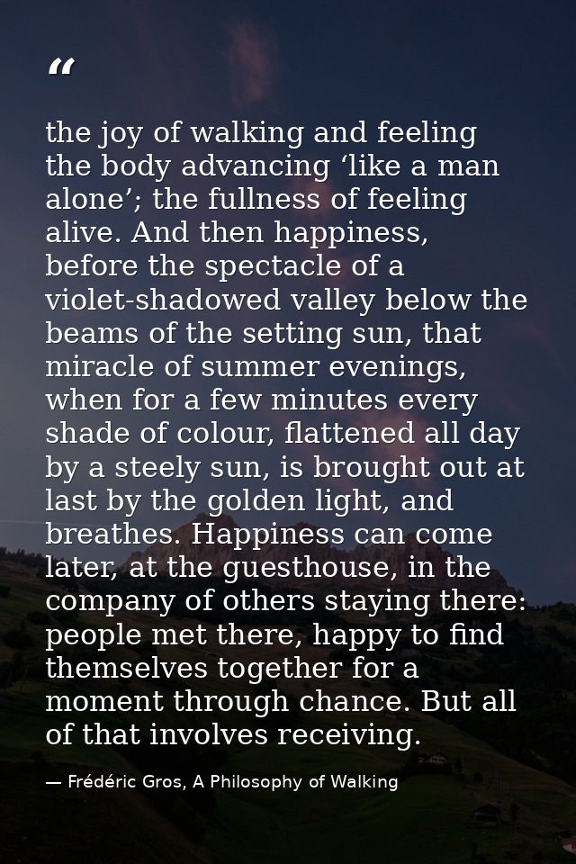 the joy of walking and feeling the body advancing ‘like a man alone’; the fullness of feeling alive. And then happiness, — Frédéric Gros, A Philosophy of Walking