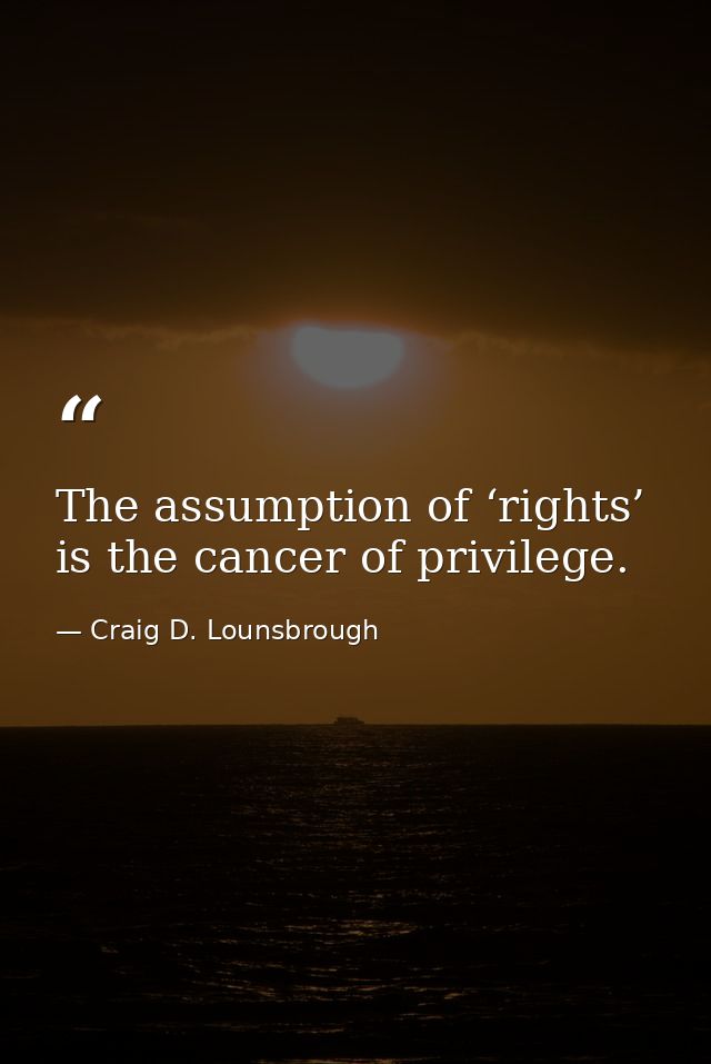 The assumption of ‘rights’ is the cancer of privilege. — Craig D. Lounsbrough