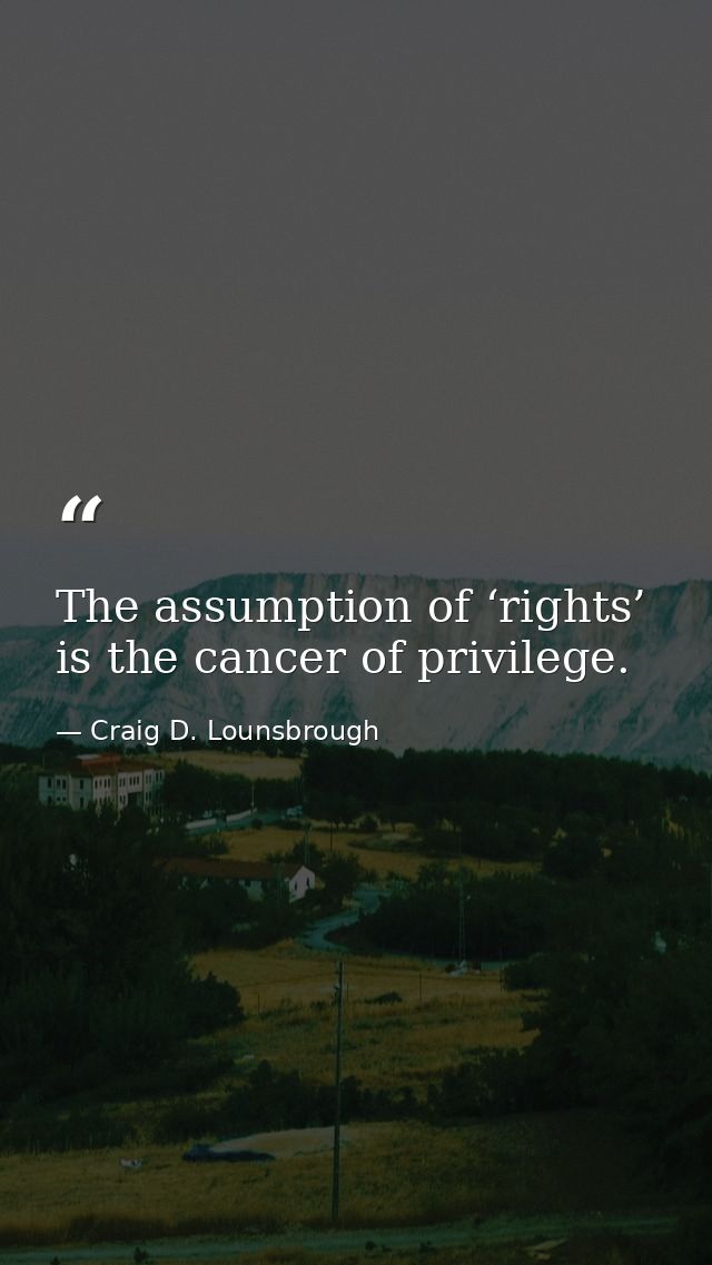 The assumption of ‘rights’ is the cancer of privilege. — Craig D. Lounsbrough