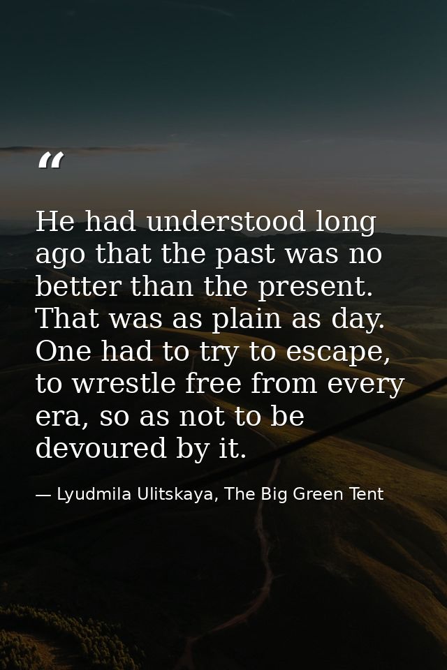 He had understood long ago that the past was no better than the present. That was as plain as day. One had to try to esc — Lyudmila Ulitskaya, The Big Green Tent