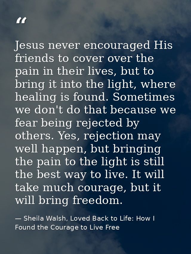 Jesus never encouraged His friends to cover over the pain in their lives, but to bring it into the light, where healing  — Sheila Walsh, Loved Back to Life: How I Found the Courage to Live Free