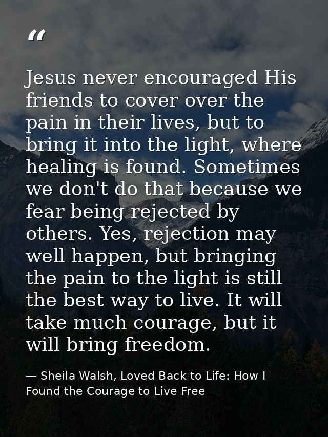 Jesus never encouraged His friends to cover over the pain in their lives, but to bring it into the light, where healing  — Sheila Walsh, Loved Back to Life: How I Found the Courage to Live Free