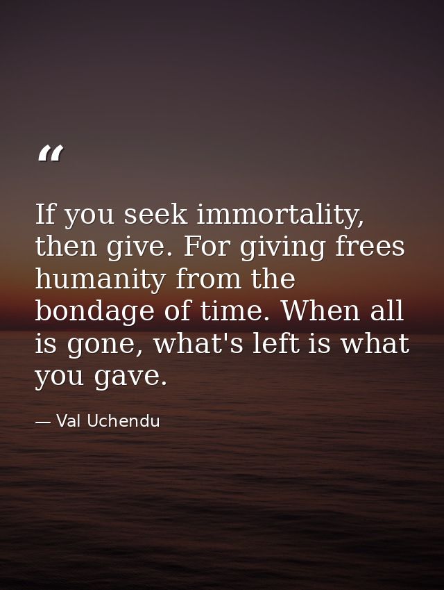 If you seek immortality, then give. For giving frees humanity from the bondage of time. When all is gone, what's left is — Val Uchendu