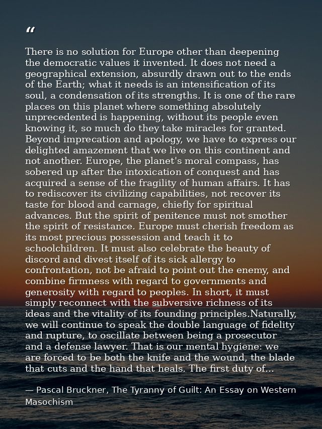 There is no solution for Europe other than deepening the democratic values it invented. It does not need a geographical  — Pascal Bruckner, The Tyranny of Guilt: An Essay on Western Masochism