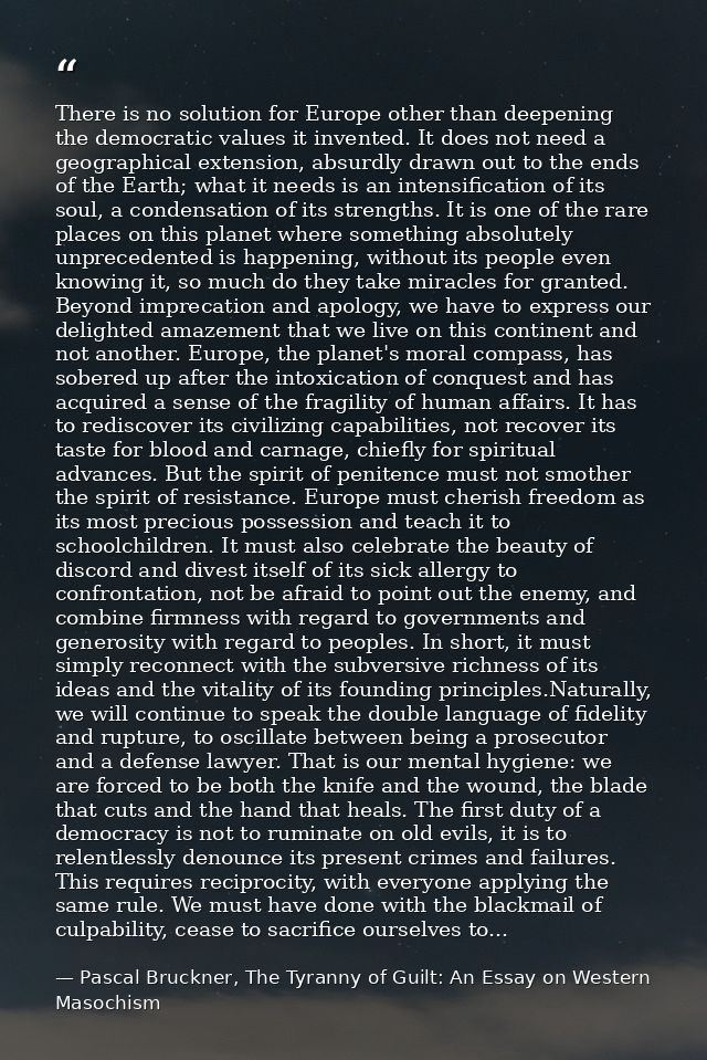 There is no solution for Europe other than deepening the democratic values it invented. It does not need a geographical  — Pascal Bruckner, The Tyranny of Guilt: An Essay on Western Masochism