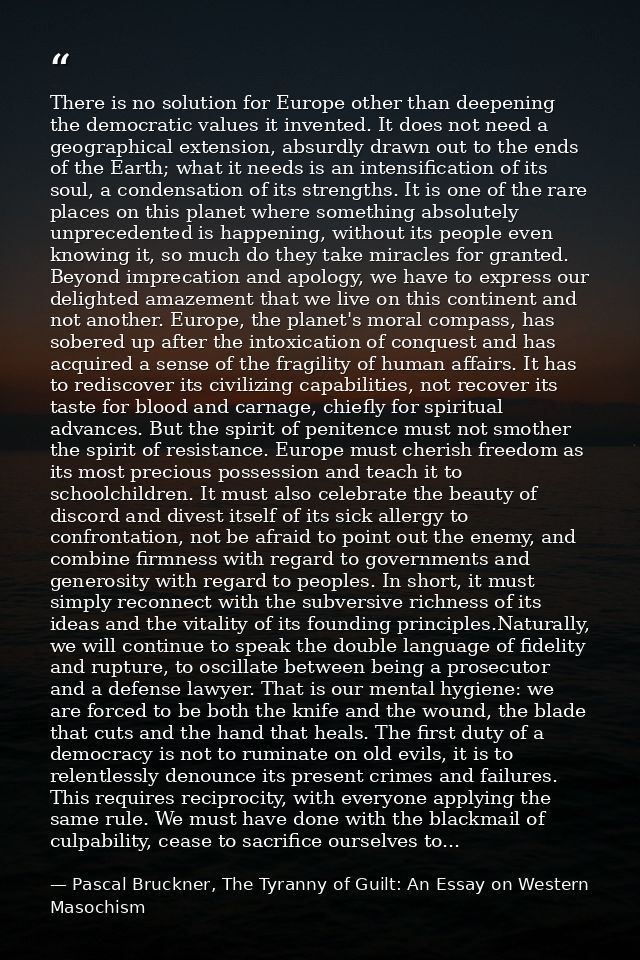 There is no solution for Europe other than deepening the democratic values it invented. It does not need a geographical  — Pascal Bruckner, The Tyranny of Guilt: An Essay on Western Masochism