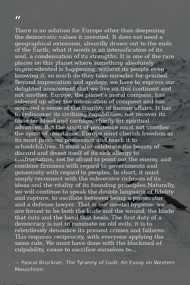 There is no solution for Europe other than deepening the democratic values it invented. It does not need a geographical  — Pascal Bruckner, The Tyranny of Guilt: An Essay on Western Masochism