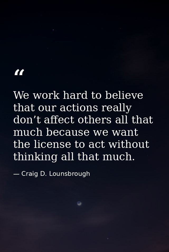 We work hard to believe that our actions really don’t affect others all that much because we want the license to act wit — Craig D. Lounsbrough