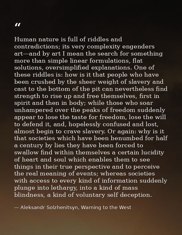 Human nature is full of riddles and contradictions; its very complexity engenders art—and by art I mean the search for s — Aleksandr Solzhenitsyn, Warning to the West