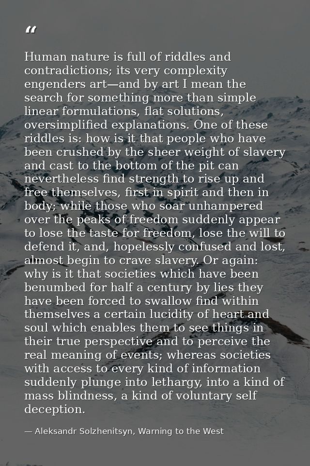Human nature is full of riddles and contradictions; its very complexity engenders art—and by art I mean the search for s — Aleksandr Solzhenitsyn, Warning to the West