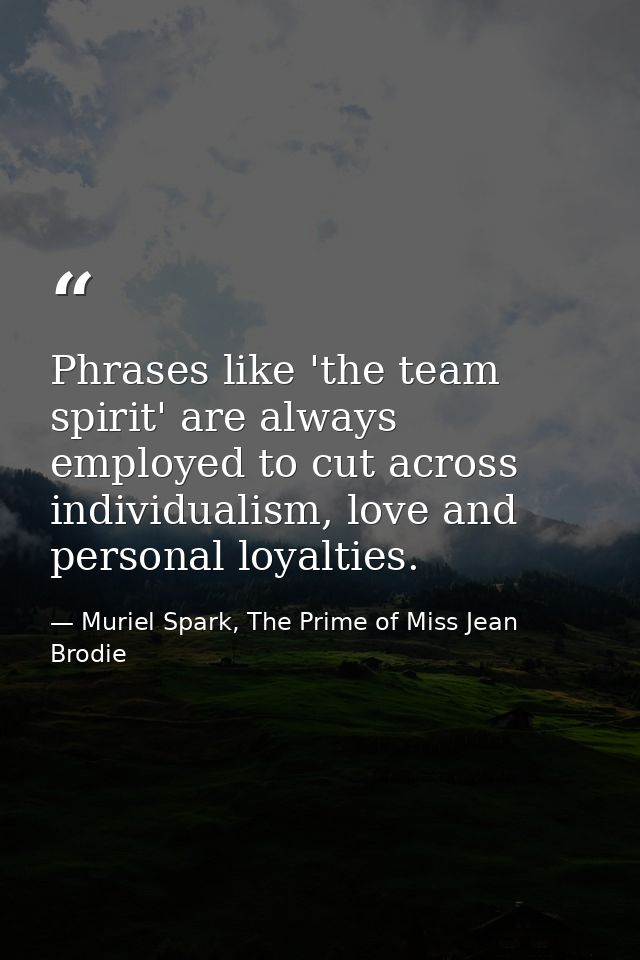 Phrases like 'the team spirit' are always employed to cut across individualism, love and personal loyalties. — Muriel Spark, The Prime of Miss Jean Brodie